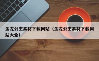 巴音郭楞金龙公主素材下载网站（金龙公主素材下载网站大全）