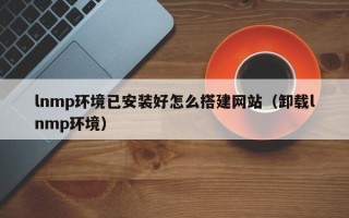 巴音郭楞lnmp环境已安装好怎么搭建网站（卸载lnmp环境）